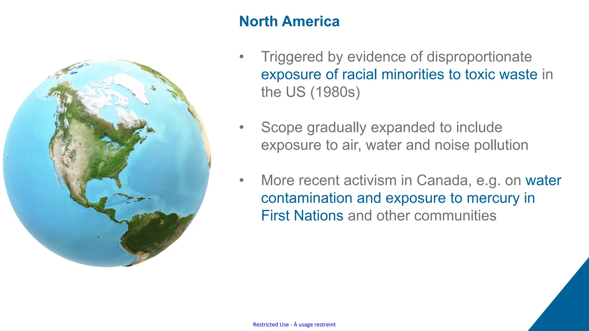 Restricted Use - À usage restreint
North America
• Triggered by evidence of disproportionate
exposure of racial minorities to toxic waste in
the US (1980s)
• Scope gradually expanded to include
exposure to air, water and noise pollution
• More recent activism in Canada, e.g. on water
contamination and exposure to mercury in
First Nations and other communities
 