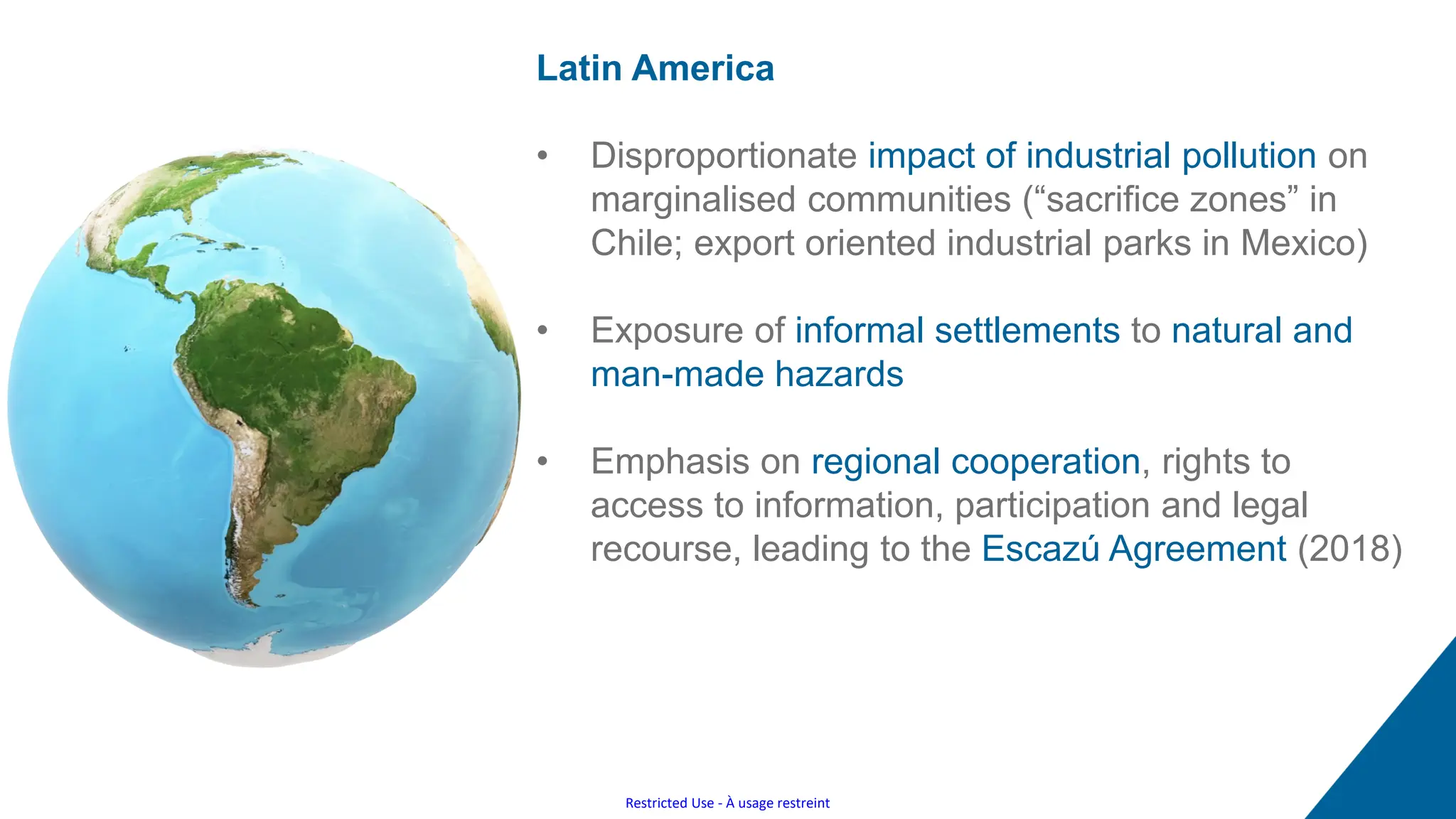 Restricted Use - À usage restreint
Latin America
• Disproportionate impact of industrial pollution on
marginalised communities (“sacrifice zones” in
Chile; export oriented industrial parks in Mexico)
• Exposure of informal settlements to natural and
man-made hazards
• Emphasis on regional cooperation, rights to
access to information, participation and legal
recourse, leading to the Escazú Agreement (2018)
 