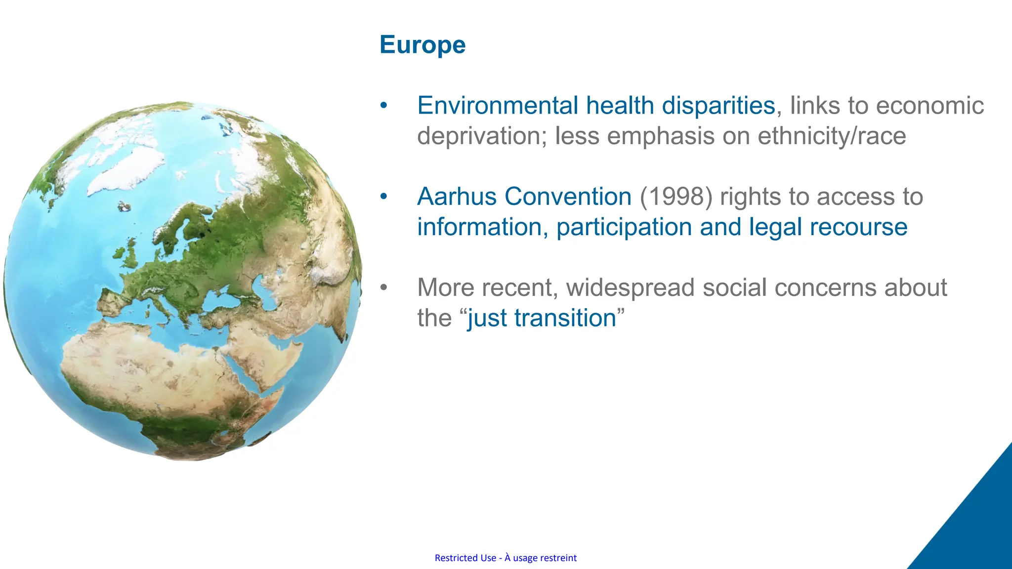 Restricted Use - À usage restreint
Europe
• Environmental health disparities, links to economic
deprivation; less emphasis on ethnicity/race
• Aarhus Convention (1998) rights to access to
information, participation and legal recourse
• More recent, widespread social concerns about
the “just transition”
 
