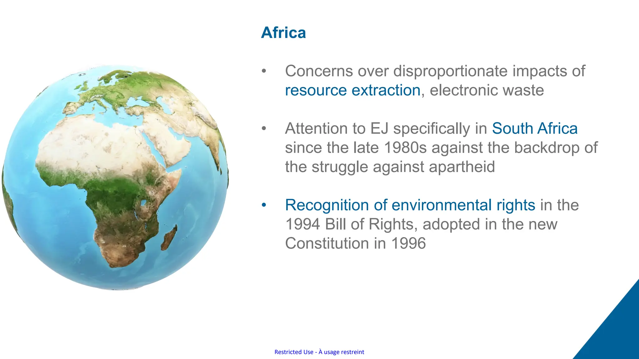 Restricted Use - À usage restreint
Africa
• Concerns over disproportionate impacts of
resource extraction, electronic waste
• Attention to EJ specifically in South Africa
since the late 1980s against the backdrop of
the struggle against apartheid
• Recognition of environmental rights in the
1994 Bill of Rights, adopted in the new
Constitution in 1996
 