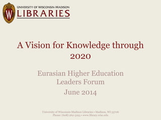 A Vision for Knowledge through
2020
Eurasian Higher Education
Leaders Forum
June 2014
University of Wisconsin-Madison Libraries • Madison, WI 53706
Phone: (608) 262-3193 • www.library.wisc.edu
 