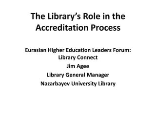 The Library’s Role in the
Accreditation Process
Eurasian Higher Education Leaders Forum:
Library Connect
Jim Agee
Library General Manager
Nazarbayev University Library
 