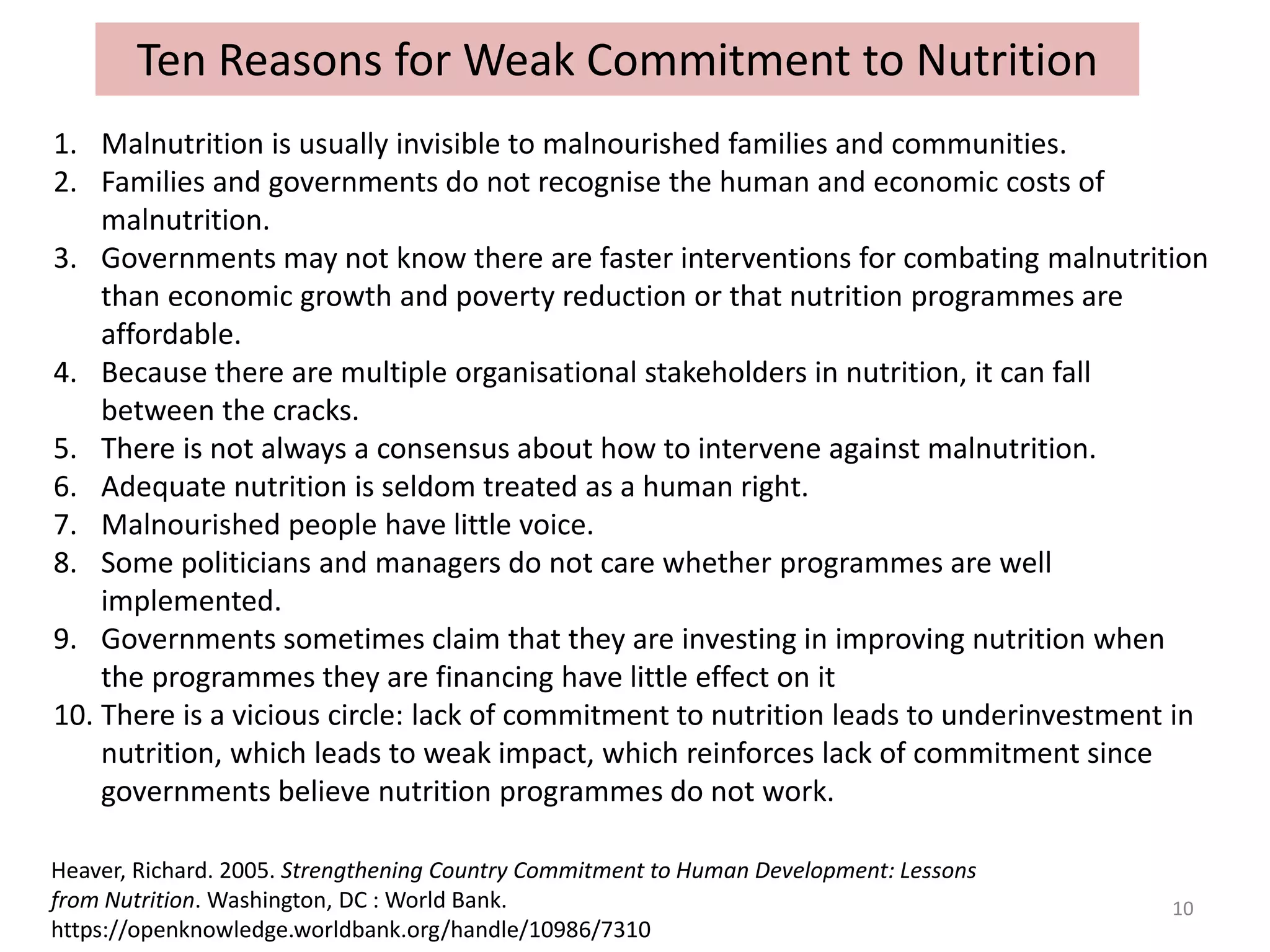 Ten Reasons for Weak Commitment to Nutrition
Heaver, Richard. 2005. Strengthening Country Commitment to Human Development: Lessons
from Nutrition. Washington, DC : World Bank.
https://openknowledge.worldbank.org/handle/10986/7310
10
1. Malnutrition is usually invisible to malnourished families and communities.
2. Families and governments do not recognise the human and economic costs of
malnutrition.
3. Governments may not know there are faster interventions for combating malnutrition
than economic growth and poverty reduction or that nutrition programmes are
affordable.
4. Because there are multiple organisational stakeholders in nutrition, it can fall
between the cracks.
5. There is not always a consensus about how to intervene against malnutrition.
6. Adequate nutrition is seldom treated as a human right.
7. Malnourished people have little voice.
8. Some politicians and managers do not care whether programmes are well
implemented.
9. Governments sometimes claim that they are investing in improving nutrition when
the programmes they are financing have little effect on it
10. There is a vicious circle: lack of commitment to nutrition leads to underinvestment in
nutrition, which leads to weak impact, which reinforces lack of commitment since
governments believe nutrition programmes do not work.
 