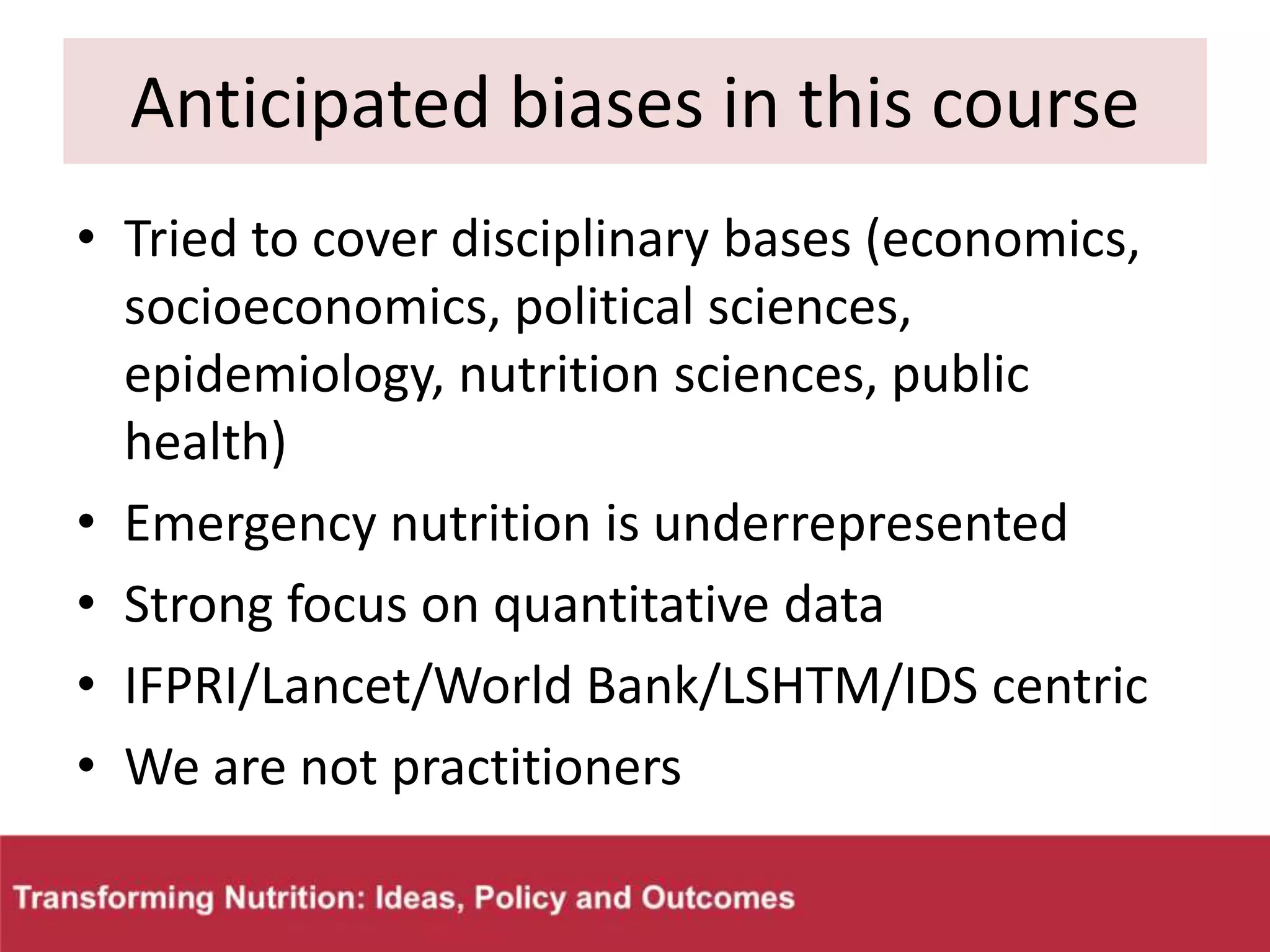 Anticipated biases in this course
• Tried to cover disciplinary bases (economics,
socioeconomics, political sciences,
epidemiology, nutrition sciences, public
health)
• Emergency nutrition is underrepresented
• Strong focus on quantitative data
• IFPRI/Lancet/World Bank/LSHTM/IDS centric
• We are not practitioners
 