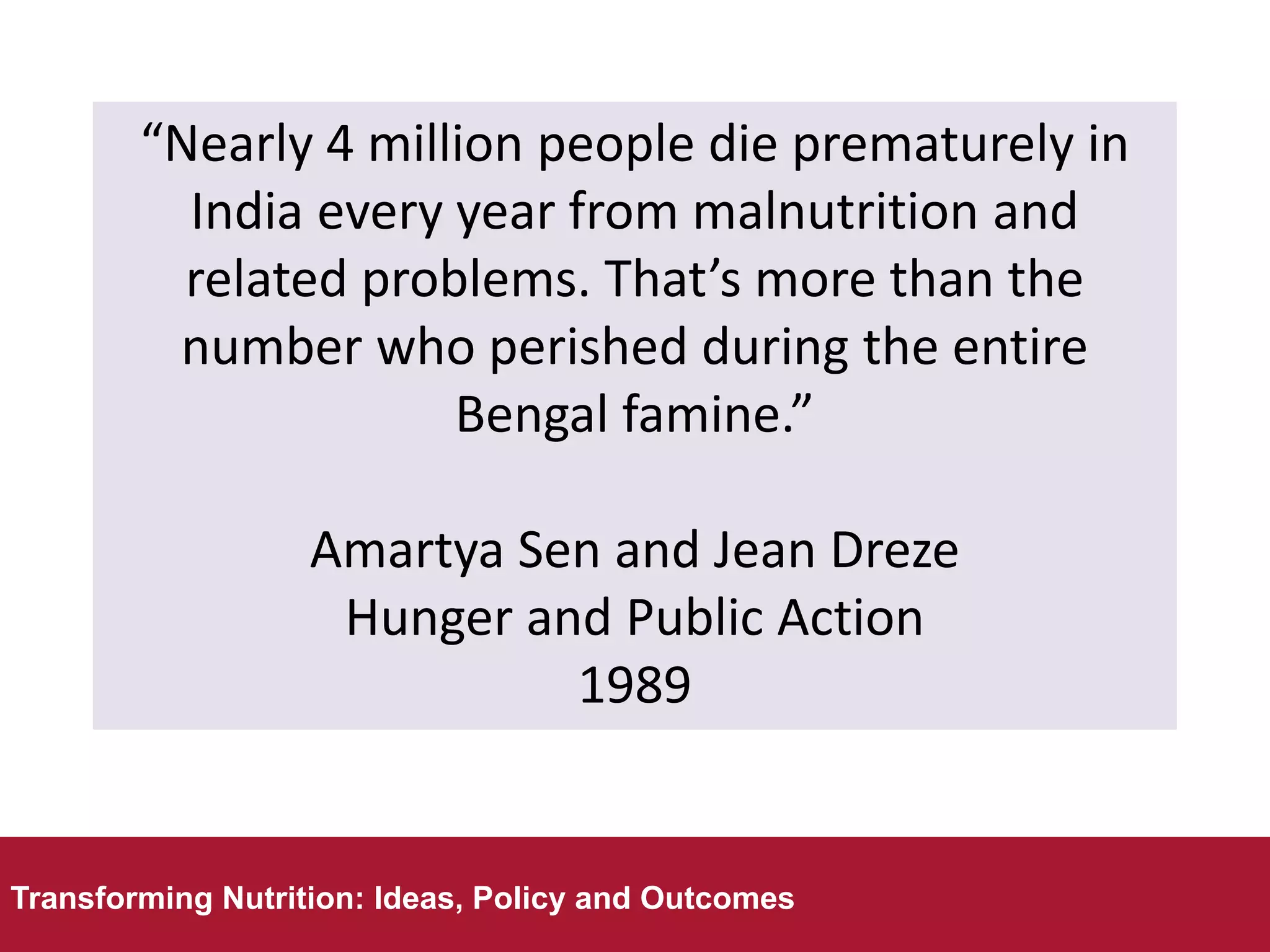 “Nearly 4 million people die prematurely in
India every year from malnutrition and
related problems. That’s more than the
number who perished during the entire
Bengal famine.”
Amartya Sen and Jean Dreze
Hunger and Public Action
1989
Transforming Nutrition: Ideas, Policy and Outcomes
Transforming Nutrition: Ideas, Policy and Outcomes
 