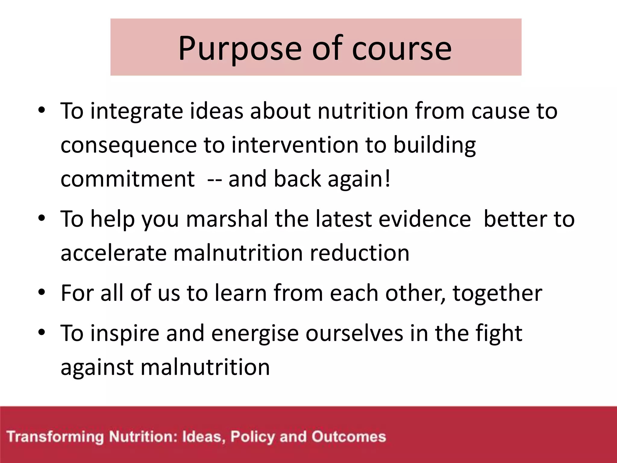 Purpose of course
• To integrate ideas about nutrition from cause to
consequence to intervention to building
commitment -- and back again!
• To help you marshal the latest evidence better to
accelerate malnutrition reduction
• For all of us to learn from each other, together
• To inspire and energise ourselves in the fight
against malnutrition
 