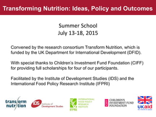 Transforming Nutrition: Ideas, Policy and Outcomes
Convened by the research consortium Transform Nutrition, which is
funded by the UK Department for International Development (DFID).
With special thanks to Children’s Investment Fund Foundation (CIFF)
for providing full scholarships for four of our participants.
Facilitated by the Institute of Development Studies (IDS) and the
International Food Policy Research Institute (IFPRI)
Summer School
July 13-18, 2015
 