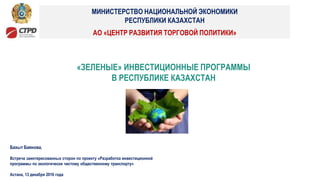 Бахыт Баянова,
Встреча заинтересованных сторон по проекту «Разработка инвестиционной
программы по экологически чистому общественному транспорту»
Астана, 13 декабря 2016 года
«ЗЕЛЕНЫЕ» ИНВЕСТИЦИОННЫЕ ПРОГРАММЫ
В РЕСПУБЛИКЕ КАЗАХСТАН
АО «ЦЕНТР РАЗВИТИЯ ТОРГОВОЙ ПОЛИТИКИ»
МИНИСТЕРСТВО НАЦИОНАЛЬНОЙ ЭКОНОМИКИ
РЕСПУБЛИКИ КАЗАХСТАН
 