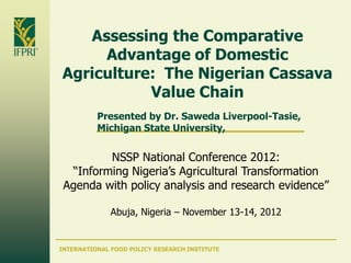 Assessing the Comparative
     Advantage of Domestic
Agriculture: The Nigerian Cassava
           Value Chain
          Presented by Dr. Saweda Liverpool-Tasie,
          Michigan State University,


         NSSP National Conference 2012:
  “Informing Nigeria’s Agricultural Transformation
 Agenda with policy analysis and research evidence”

              Abuja, Nigeria – November 13-14, 2012


INTERNATIONAL FOOD POLICY RESEARCH INSTITUTE
 