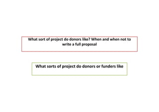 What sort of project do donors like? When and when not to
write a full proposal
What sorts of project do donors or funders like
 