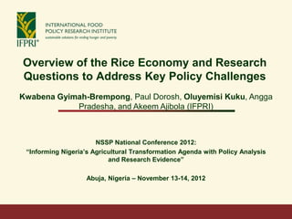 Overview of the Rice Economy and Research
Questions to Address Key Policy Challenges
Kwabena Gyimah-Brempong, Paul Dorosh, Oluyemisi Kuku, Angga
            Pradesha, and Akeem Ajibola (IFPRI)



                       NSSP National Conference 2012:
 “Informing Nigeria’s Agricultural Transformation Agenda with Policy Analysis
                           and Research Evidence”

                    Abuja, Nigeria – November 13-14, 2012
 
