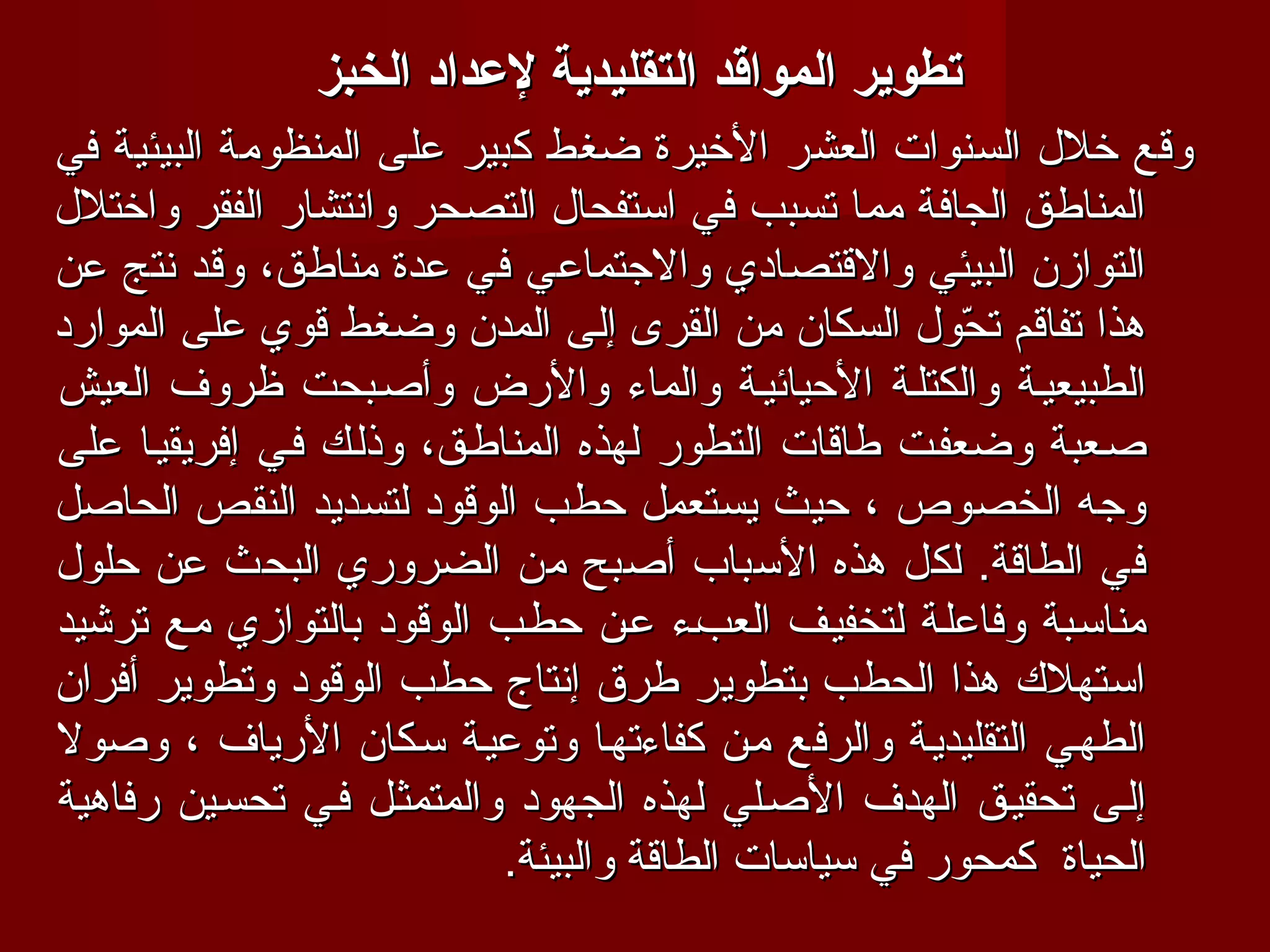 ‫تطوير المواقد التقليدية لعداد الخبز‬
‫وقع خلل السنوات العشر الخيرة ضغط كبير على المنظومة البيئية في‬
‫المناطق الجافة مما تسبب في استفحال التصحر وانتشار الفقر واختلل‬
‫التوازن البيئي والقتصادي والجتماعي في عدة مناطق، وقد نتج عن‬
‫هذا تفاقم تحول السكان من القرى إلى المدن وضغط قوي على الموارد‬
                                                        ‫ ّ‬
‫الطبيعيفة والكتلفة الحيائيفة والماء والرض وأصفبحت ظروف العيش‬
‫صفعبة وضعففت طاقات التطور لهذه المناطفق، وذلفك ففي إفريقيفا على‬
‫وجه الخصوص ، حيث يستعمل حطب الوقود لتسديد النقص الحاصل‬
‫في الطاقة. لكل هذه السباب أصبح من الضروري البحث عن حلول‬
‫مناسفبة وفاعلفة لتخفيفف العبفء عفن حطفب الوقود بالتوازي مفع ترشيد‬
‫استهلك هذا الحطب بتطوير طرق إنتاج حطب الوقود وتطوير أفران‬
‫الطهفي التقليديفة والرفع مفن كفاءتهفا وتوعيفة سفكان الرياف ، وصول‬
‫إلفى تحقيفق الهدف الصفلي لهذه الجهود والمتمثفل ففي تحسفين رفاهية‬
                            ‫الحياة كمحور في سياسات الطاقة والبيئة.‬
 