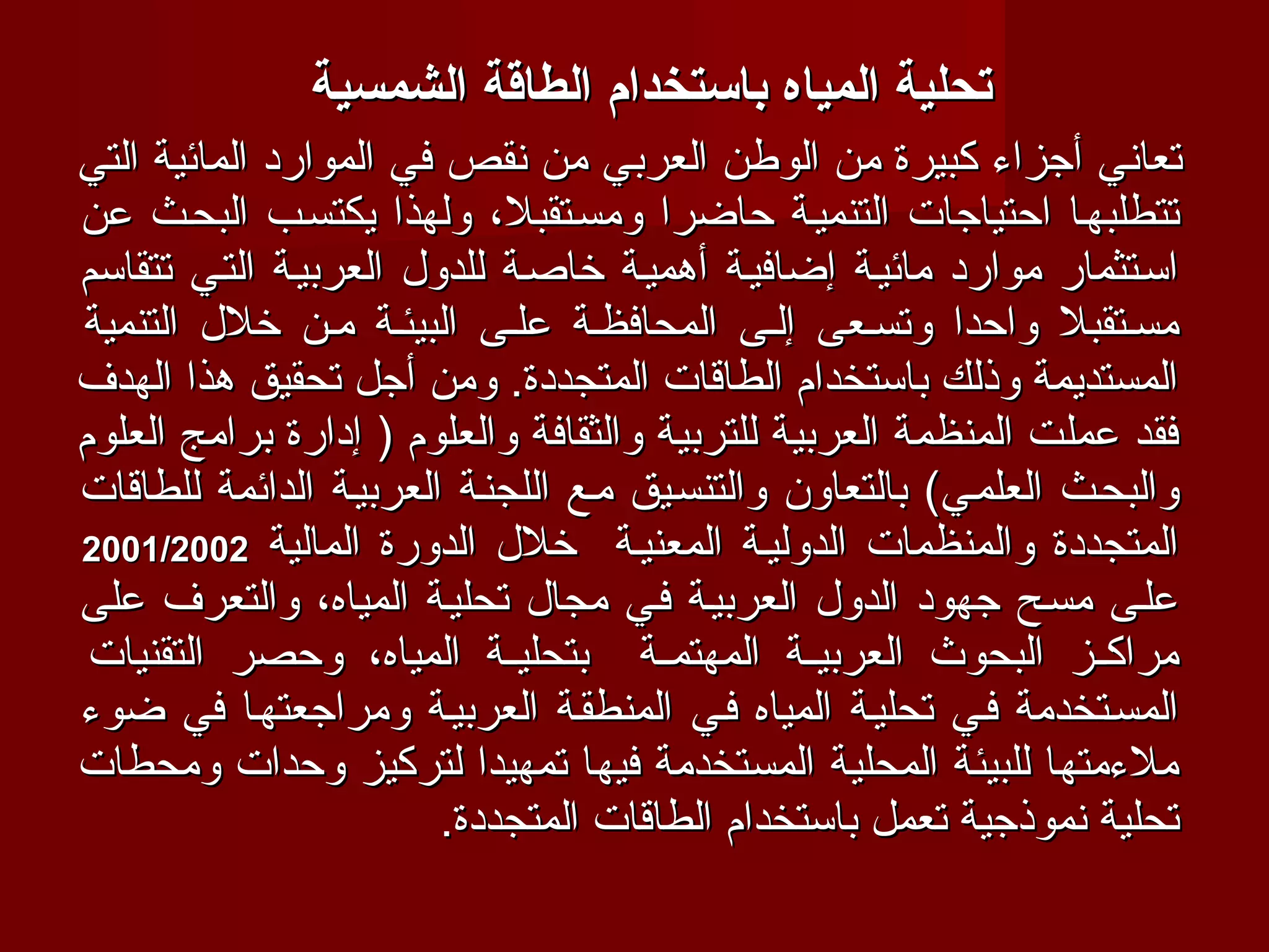‫تحلية المياه باتستخدام الطاقة الشمسية‬
‫تعاني أجزاء كبيرة من الوطن العربي من نقص في الموارد المائية التي‬
‫تتطلبهفا احتياجات التنميفة حاضرا ومسفتقبل، ولهذا يكتسفب البحفث عن‬
‫اسفتثمار موارد مائيفة إضافيفة أهميفة خاصفة للدول العربيفة التفي تتقاسم‬
‫مسفتقبل واحدا وتسفعى إلفى المحافظفة علفى البيئفة مفن خلل التنمية‬
‫المستديمة وذلك باستخدام الطاقات المتجددة. ومن أجل تحقيق هذا الهدف‬
‫فقد عملت المنظمة العربية للتربية والثقافة والعلوم ) إدارة برامج العلوم‬
‫والبحفث العلمفي( بالتعاون والتنسفيق مفع اللجنفة العربيفة الدائمة للطاقات‬
‫المتجددة والمنظمات الدوليفة المعنيفة خلل الدورة المالية 2002/1002‬
‫علفى مسفح جهود الدول العربيفة ففي مجال تحليفة المياه، والتعرف على‬
 ‫مراكففز البحوث العربيففة المهتمففة بتحليففة المياه، وحصر التقنيات‬
‫المسفتخدمة ففي تحليفة المياه ففي المنطقفة العربيفة ومراجعتهفا في ضوء‬
‫ملءمتها للبيئة المحلية المستخدمة فيها تمهيدا لتركيز وحدات ومحطات‬
                        ‫تحلية نموذجية تعمل باستخدام الطاقات المتجددة.‬
 