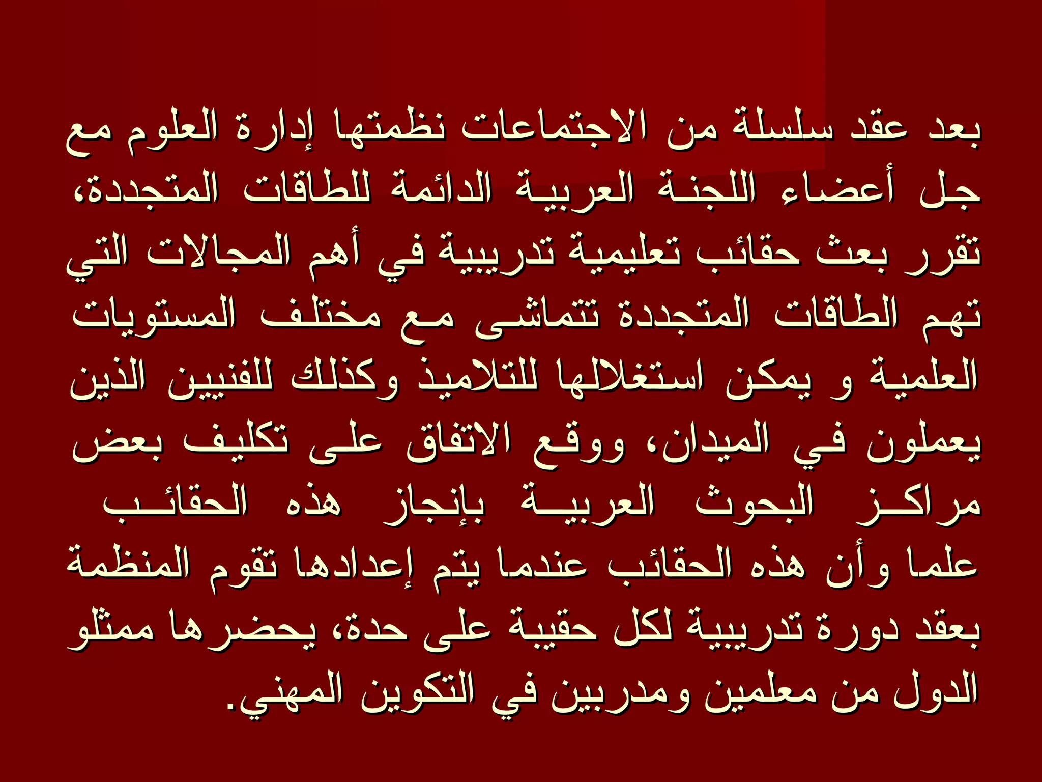 ‫بعد عقد سلسلة من الجتماعات نظمتها إدارة العلوم مع‬
‫جفل أعضاء اللجنفة العربيفة الدائمة للطاقات المتجددة،‬
‫تقرر بعث حقائب تعليمية تدريبية في أهم المجالت التي‬
‫تهفم الطاقات المتجددة تتماشفى مفع مختلفف المستويات‬
‫العلميفة و يمكفن اسفتغللها للتلميفذ وكذلفك للفنييفن الذين‬
‫يعملون ففي الميدان، ووقفع التفاق علفى تكليفف بعض‬
  ‫مراكفففز البحوث العربيفففة بإنجاز هذه الحقائفففب‬
‫علما وأن هذه الحقائب عندما يتم إعدادها تقوم المنظمة‬
‫بعقد دورة تدريبية لكل حقيبة على حدة، يحضرها ممثلو‬
          ‫الدول من معلمين ومدربين في التكوين المهني.‬
 