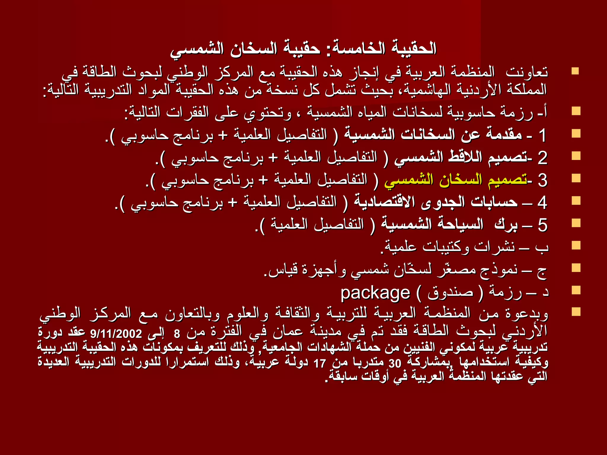 ‫الحقيبة الخامسة: حقيبة السخان الشمسي‬
     ‫تعاونت المنظمة العربية في إنجاز هذه الحقيبة مع المركز الوطني لبحوث الطاقة في‬                        ‫‪‬‬
 ‫المملكة الردنية الهاشمية، بحيث تشمل كل نسخة من هذه الحقيبة المواد التدريبية التالية:‬
                  ‫أ- رزمة حاسوبية لسخانات المياه الشمسية ، وتحتوي على الفقرات التالية:‬                   ‫‪‬‬
              ‫1 - مقدمة عن السخانات الشمسية ) التفاصيل العلمية + برنامج حاسوبي (.‬                        ‫‪‬‬
                        ‫2 -تصميم اللقط الشمسي ) التفاصيل العلمية + برنامج حاسوبي (.‬                      ‫‪‬‬
                      ‫3 -تصميم السخان الشمسي ) التفاصيل العلمية + برنامج حاسوبي (.‬                       ‫‪‬‬
                ‫4 – حسابات الجدوى القتصادية ) التفاصيل العلمية + برنامج حاسوبي (.‬                        ‫‪‬‬
                                        ‫5 – برك السياحة الشمسية ) التفاصيل العلمية (.‬                    ‫‪‬‬
                                                              ‫ب – نشرات وكتيبات علمية.‬                   ‫‪‬‬
                                          ‫ج – نموذج مصغر لسخان شمسي وأجهزة قياس.‬
                                                                   ‫ ّ‬   ‫ ّ‬                               ‫‪‬‬
                                                      ‫د – رزمة ) صندوق ( ‪package‬‬                         ‫‪‬‬
‫وبدعوة مفن المنظمفة العربيفة للتربيفة والثقاففة والعلوم وبالتعاون مفع المركفز الوطني‬                     ‫‪‬‬
‫الردنفي لبحوث الطاقفة فقفد تم في مدينة عمان في الفترة من 8 إلـى 2002/11/9 عقد دورة‬
‫تدريبية عربية لمكوني الفنيين من حملة الشهادات الجامعية, وذلك للتعريف بمكونات هذه الحقيبة التدريبية‬
‫وكيفيـة اتستخدامها ,بمشاركـة 03 متدربـا من 71 دولـة عربيـة، وذلـك اتستمرارا للدورات التدريبية العديدة‬
                                                          ‫التي عقدتها المنظمة العربية في أوقات تسابقة.‬
 