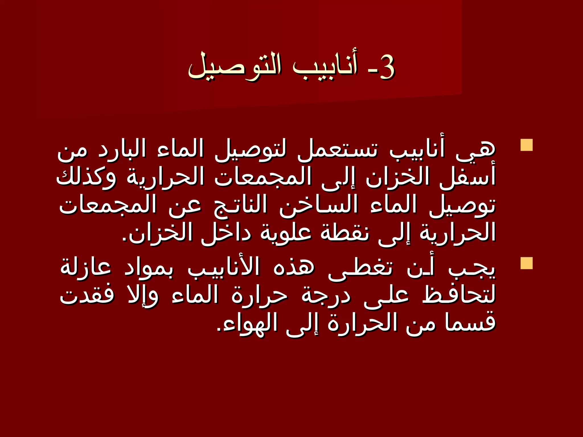 ‫3- أنابيب التوصيل‬

‫‪ ‬هـي أنابيـب تسـتعمل لتوصـيل الماء البارد من‬
‫أسفل الخزان إلى المجمعات الحرارية وكذلك‬
‫توصـيل الماء السـاخن الناتـج عن المجمعات‬
      ‫الحرارية إلى نقطة علوية داخل الخزان.‬
‫‪ ‬يجـب أـن تغطـى هذه النابيـب بمواد عازلة‬
‫لتحافـظ علـى درجة حرارة الماء وإل فقدت‬
                ‫قسما من الحرارة إلى الهواء.‬
 