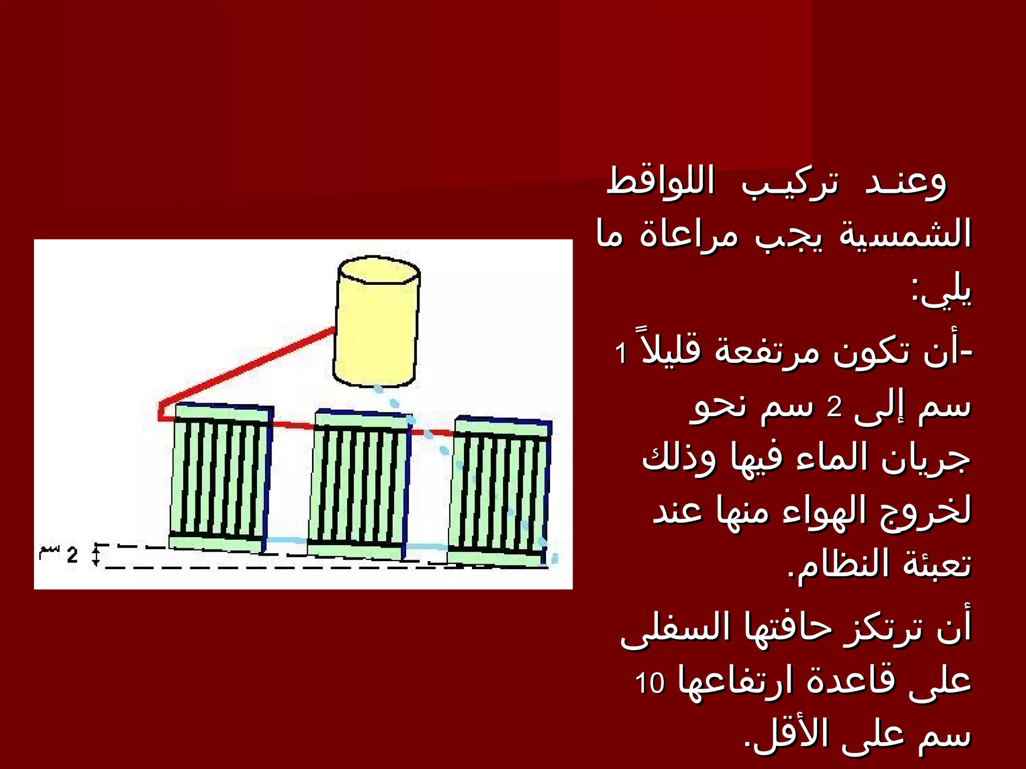 ‫وعن ـد تركي ـب اللواقط‬
           ‫ـ‬      ‫ـ‬
‫الشمسية يجب مراعاة ما‬
                     ‫يلي:‬
 ‫قليل 1 ً 1‬
        ‫-أن تكون مرتفعة‬
       ‫سم إلى 2 سم نحو‬
    ‫جريان الماء فيها وذلك‬
    ‫لخروج الهواء منها عند‬
             ‫تعبئة النظام.‬
 ‫أن ترتكز حافتها السفلى‬
 ‫على قاعدة ارتفاعها 01‬
        ‫سم على القل.‬
 