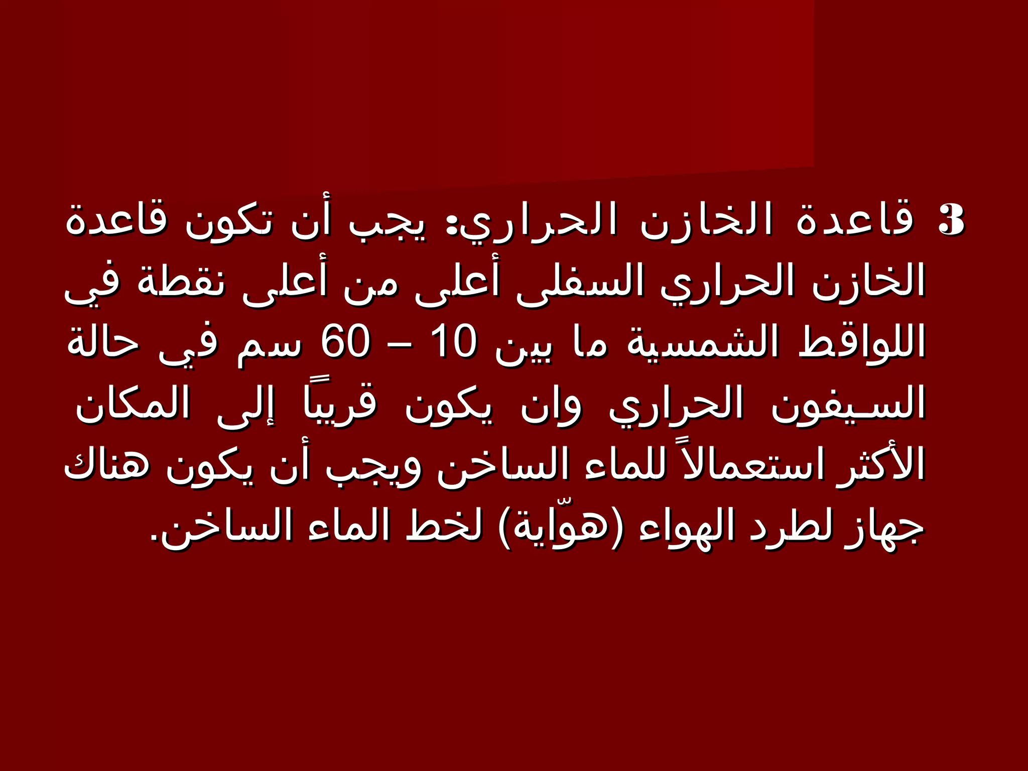 ‫3 قاعدة الخازن الحراري: يجب أن تكون قاعدة‬
‫الخازن الحراري السفلى أعلى من أعلى نقطة في‬
‫اللواقط الشمسية ما بين 01 – 06 سم في حالة‬
‫السـيفون الحراري وان يكون قريبا إلى المكان‬
‫الكثر استعمال 1 ً للماء الساخن ويجب أن يكون هناك‬
    ‫جهاز لطرد الهواء )هواية( لخط الماء الساخن.‬
                          ‫ّ‬
 