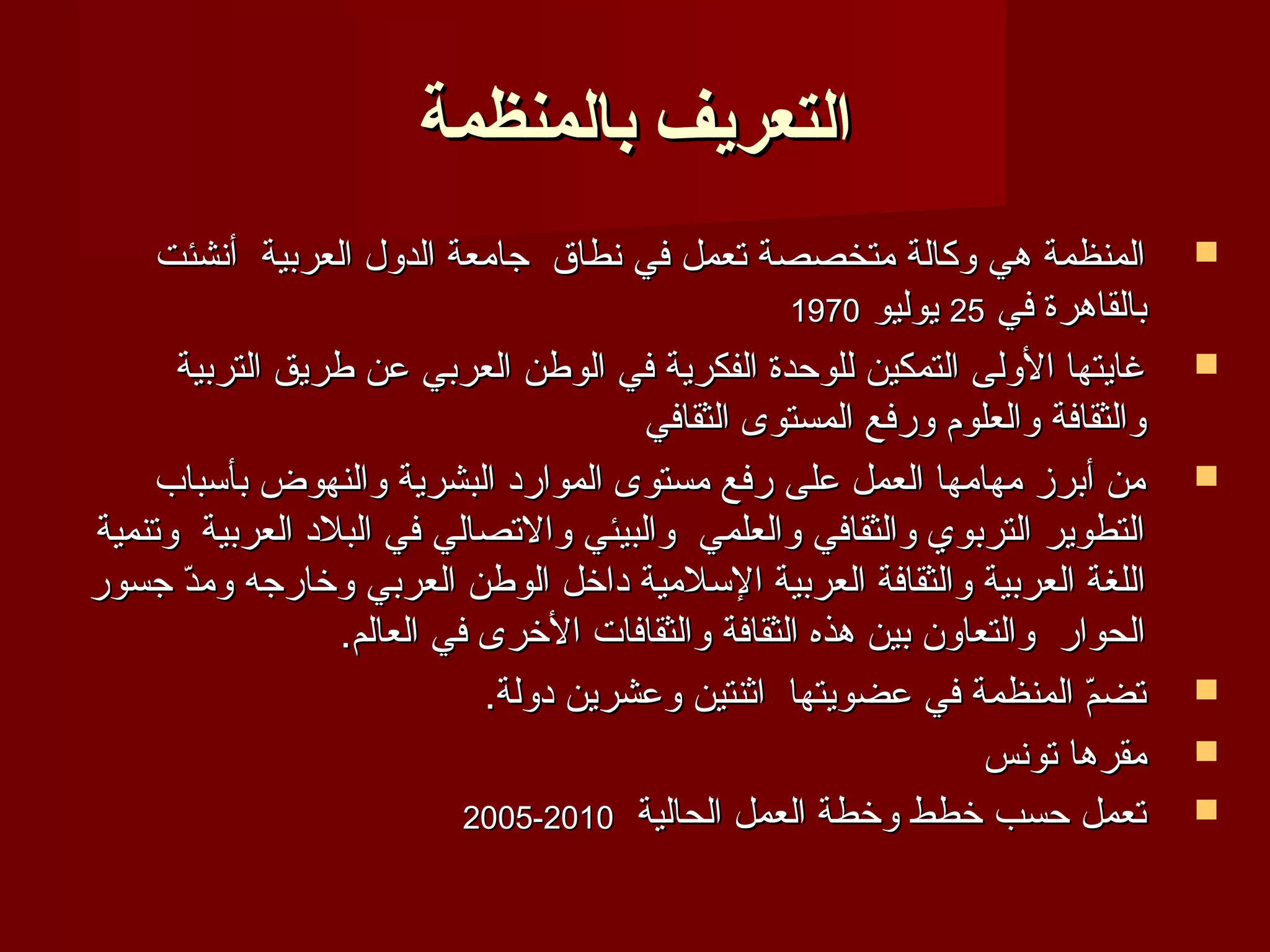 ‫التعريف بالمنظمة‬
     ‫المنظمة هي وكالة متخصصة تعمل في نطاق جامعة الدول العربية أنشئت‬           ‫‪‬‬
                                                  ‫بالقاهرة في 52 يوليو 0791‬
      ‫غايتها الولى التمكين للوحدة الفكرية في الوطن العربي عن طريق التربية‬     ‫‪‬‬
                                      ‫والثقافة والعلوم ورفع المستوى الثقافي‬
     ‫من أبرز مهامها العمل على رفع مستوى الموارد البشرية والنهوض بأسباب‬        ‫‪‬‬
‫التطوير التربوي والثقافي والعلمي والبيئي والتصالي في البلد العربية وتنمية‬
‫اللغة العربية والثقافة العربية السلمية داخل الوطن العربي وخارجه ومد جسور‬
      ‫ ّ‬
                 ‫الحوار والتعاون بين هذه الثقافة والثقافات الخرى في العالم.‬
                            ‫تضم المنظمة في عضويتها اثنتين وعشرين دولة.‬ ‫ ّ‬     ‫‪‬‬

                                                                ‫مقرها تونس‬    ‫‪‬‬
                           ‫تعمل حسب خطط وخطة العمل الحالية 0102-5002‬          ‫‪‬‬
 