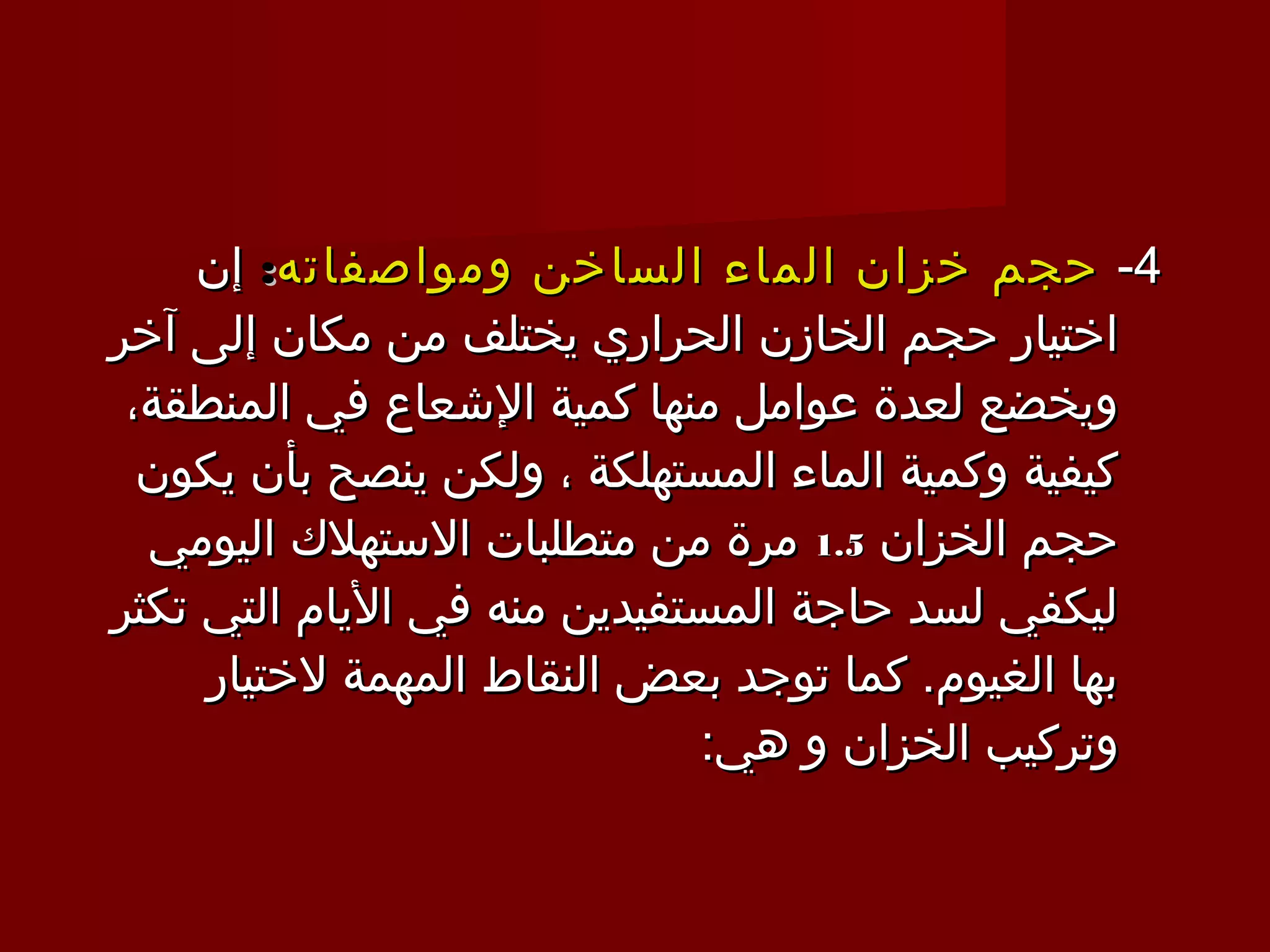 ‫4- حجم خزان الماء الساخن ومواصفاته: إن‬
‫اختيار حجم الخازن الحراري يختلف من مكان إلى آخر‬
 ‫ويخضع لعدة عوامل منها كمية الشعاع في المنطقة،‬
  ‫كيفية وكمية الماء المستهلكة ، ولكن ينصح بأن يكون‬
  ‫حجم الخزان 5.1 مرة من متطلبات الستهلك اليومي‬
‫ليكفي لسد حاجة المستفيدين منه في اليام التي تكثر‬
     ‫بها الغيوم. كما توجد بعض النقاط المهمة لختيار‬
                             ‫وتركيب الخزان و هي:‬
 