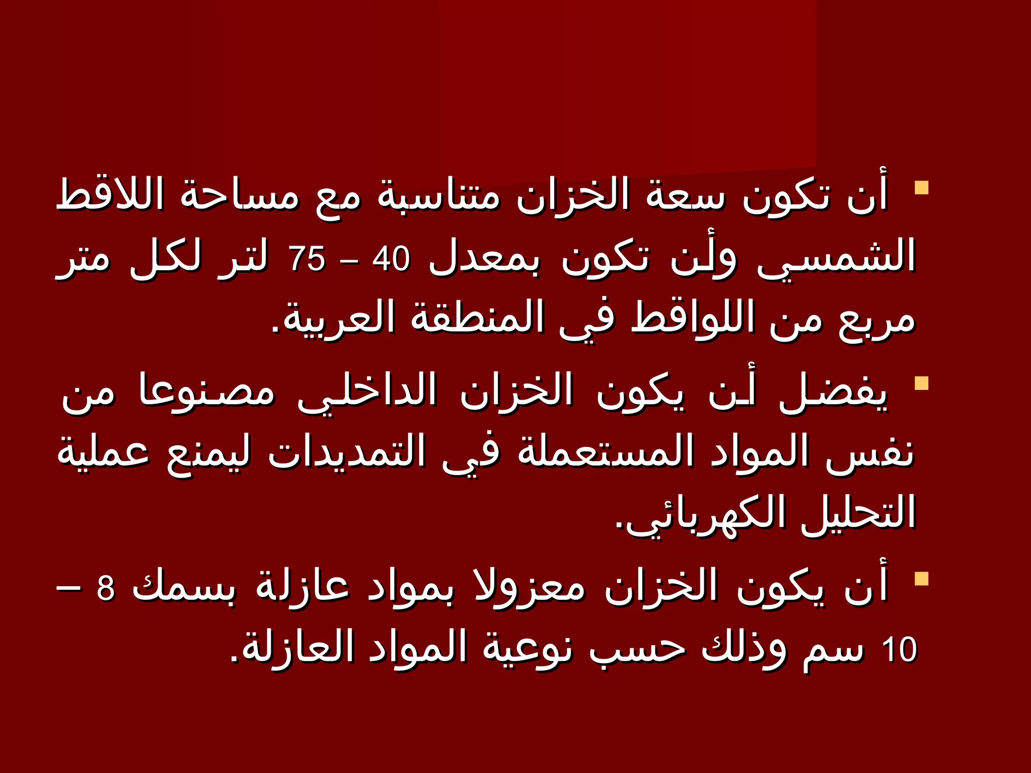 ‫‪ ‬أن تكون سعة الخزان متناسبة مع مساحة اللقط‬
‫الشمسـي وأـن تكون بمعدل 04 – 57 لتـر لكـل متر‬
             ‫مربع من اللواقط في المنطقة العربية.‬
‫‪ ‬يفضـل أـن يكون الخزان الداخلـي مصـنوعا من‬
‫نفس المواد المستعملة في التمديدات ليمنع عملية‬
                                ‫التحليل الكهربائي.‬
‫‪ ‬أن يكون الخزان معزول بمواد عازلة بسمك 8 –‬
         ‫01 سم وذلك حسب نوعية المواد العازلة.‬
 