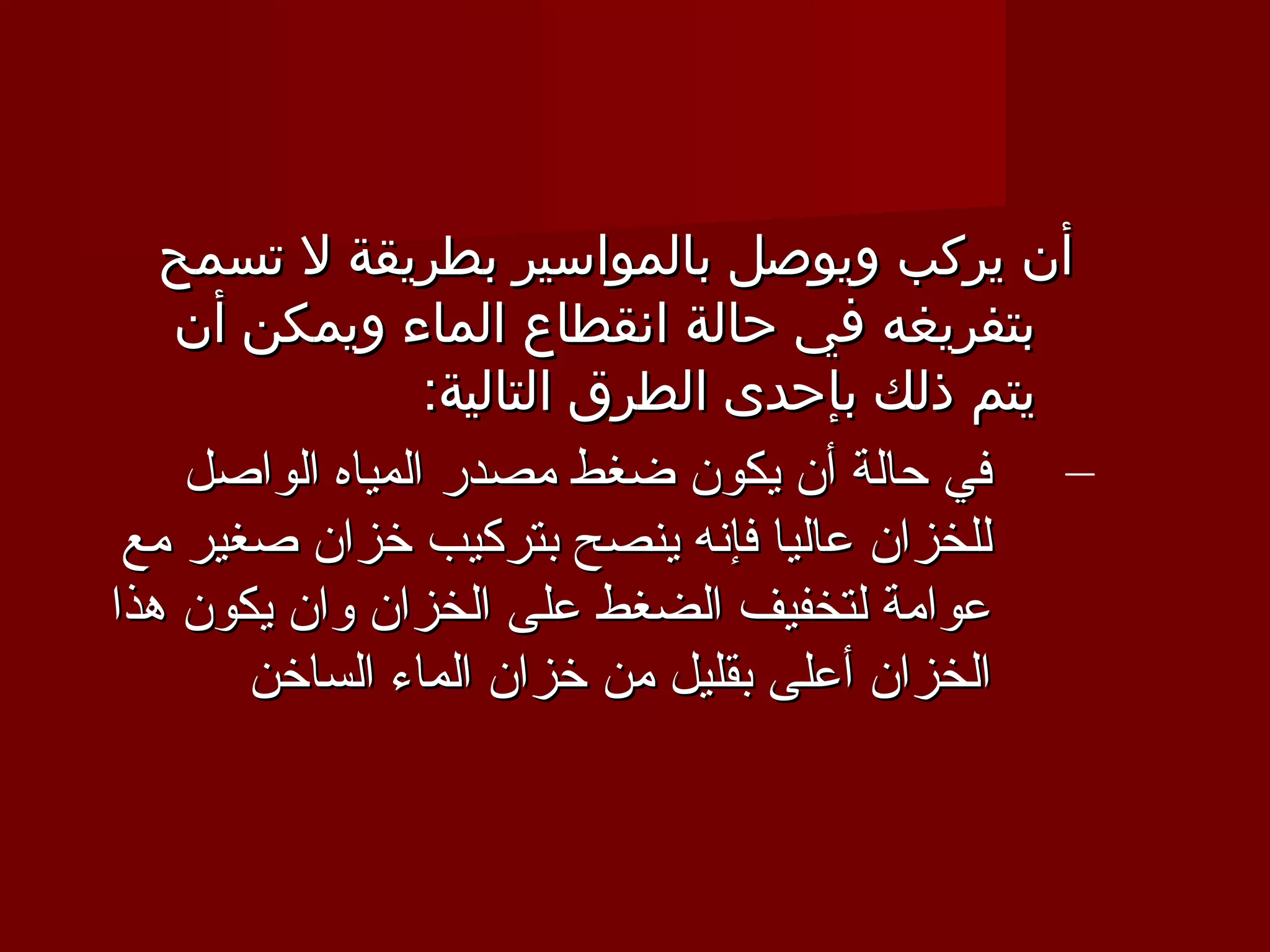 ‫أن يركب ويوصل بالمواسير بطريقة ل تسمح‬
   ‫بتفريغه في حالة انقطاع الماء ويمكن أن‬
                 ‫يتم ذلك بإحدى الطرق التالية:‬
    ‫– في حالة أن يكون ضغط مصدر المياه الواصل‬
 ‫للخزان عاليا فإنه ينصح بتركيب خزان صغير مع‬
‫عوامة لتخفيف الضغط على الخزان وان يكون هذا‬
       ‫الخزان أعلى بقليل من خزان الماء الساخن‬
 
