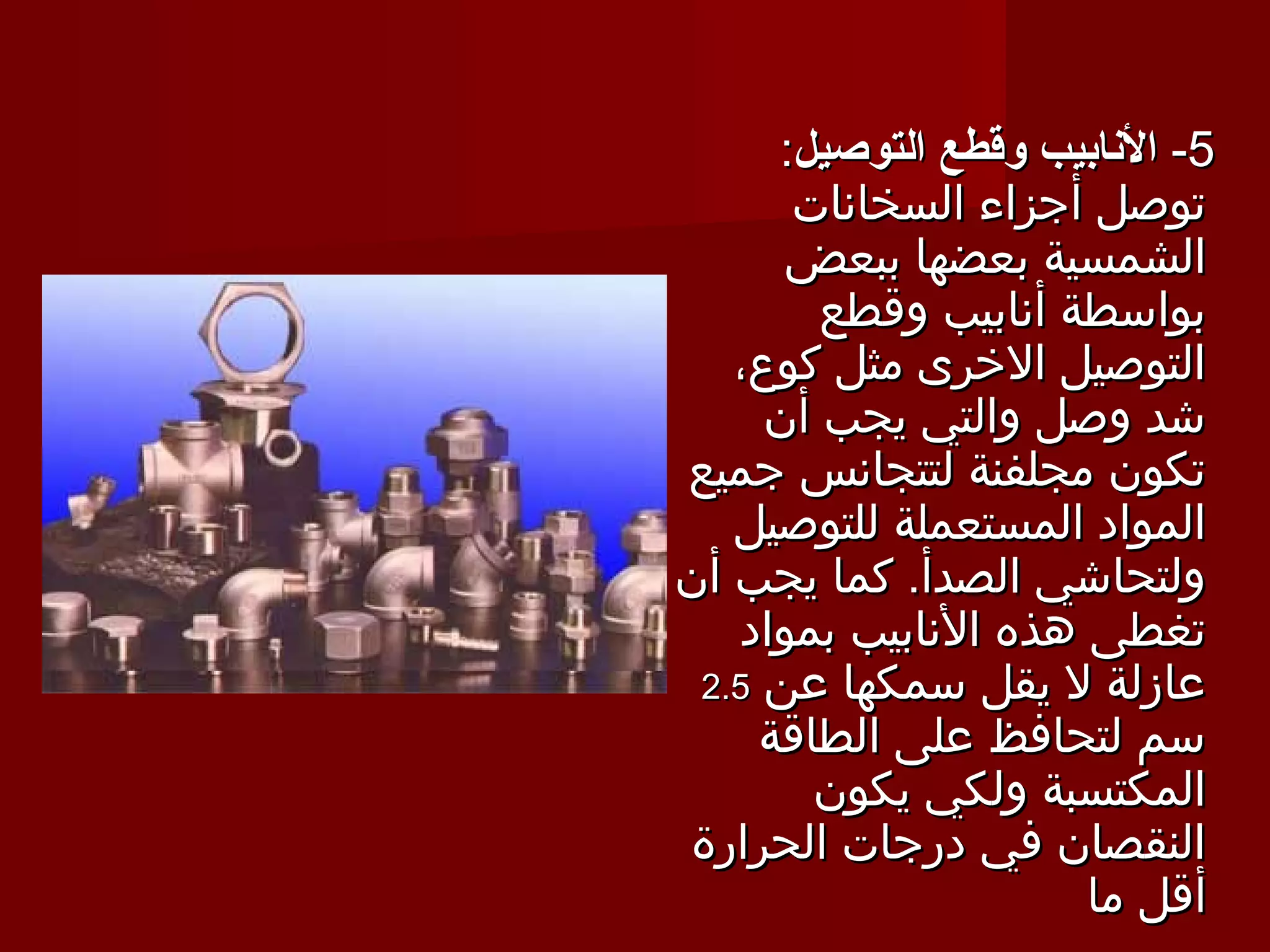 ‫5- النابيب وقطع التوصيل:‬
       ‫توصل أجزاء السخانات‬
      ‫الشمسية بعضها ببعض‬
        ‫بواسطة أنابيب وقطع‬
   ‫التوصيل الخرى مثل كوع،‬
     ‫شد وصل والتي يجب أن‬
‫تكون مجلفنة لتتجانس جميع‬
   ‫المواد المستعملة للتوصيل‬
‫ولتحاشي الصدأ. كما يجب أن‬
   ‫تغطى هذه النابيب بمواد‬
 ‫عازلة ل يقل سمكها عن 5.2‬
     ‫سم لتحافظ على الطاقة‬
        ‫المكتسبة ولكي يكون‬
‫النقصان في درجات الحرارة‬
                      ‫أقل ما‬
 