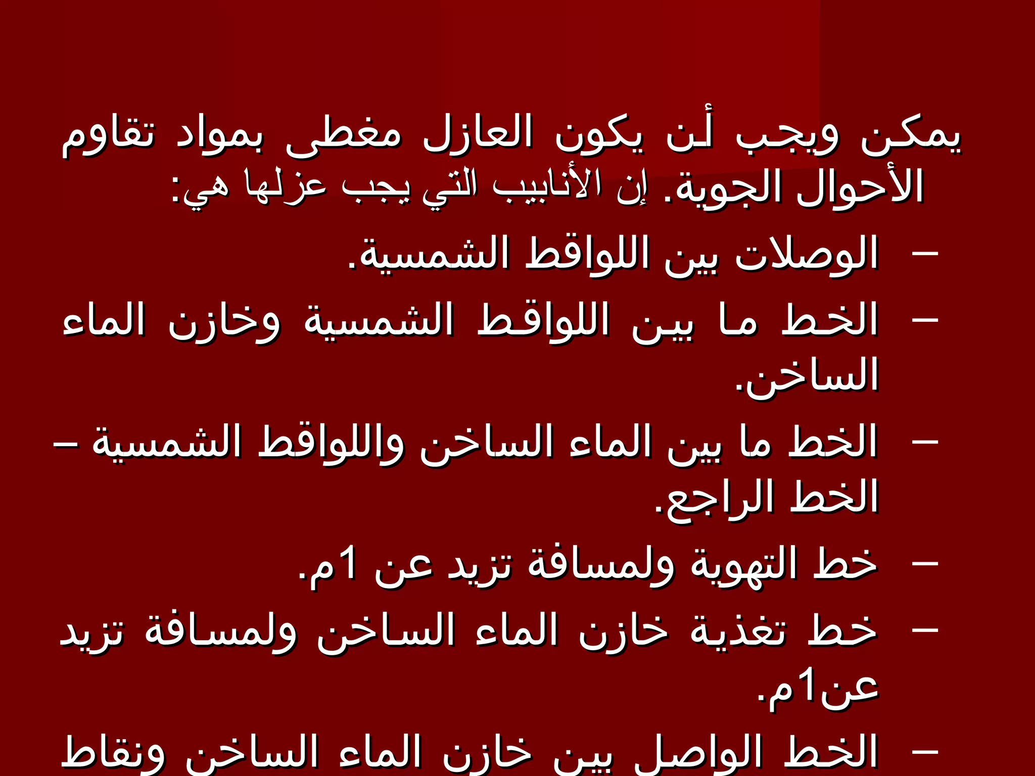 ‫يمكـن ويجـب أـن يكون العازل مغطى بمواد تقاوم‬
      ‫الحوال الجوية. إن النابيب التي يجب عزلها هي:‬
                ‫– الوصلت بين اللواقط الشمسية.‬
‫– الخـط مـا بيـن اللواقـط الشمسية وخازن الماء‬
                                        ‫الساخن.‬
‫– الخط ما بين الماء الساخن واللواقط الشمسية –‬
                                   ‫الخط الراجع.‬
              ‫– خط التهوية ولمسافة تزيد عن 1م.‬
‫– خـط تغذيـة خازن الماء السـاخن ولمسـافة تزيد‬
                                         ‫عن1م.‬
‫– الخـط الواصـل بيـن خازن الماء الساخن ونقاط‬
 