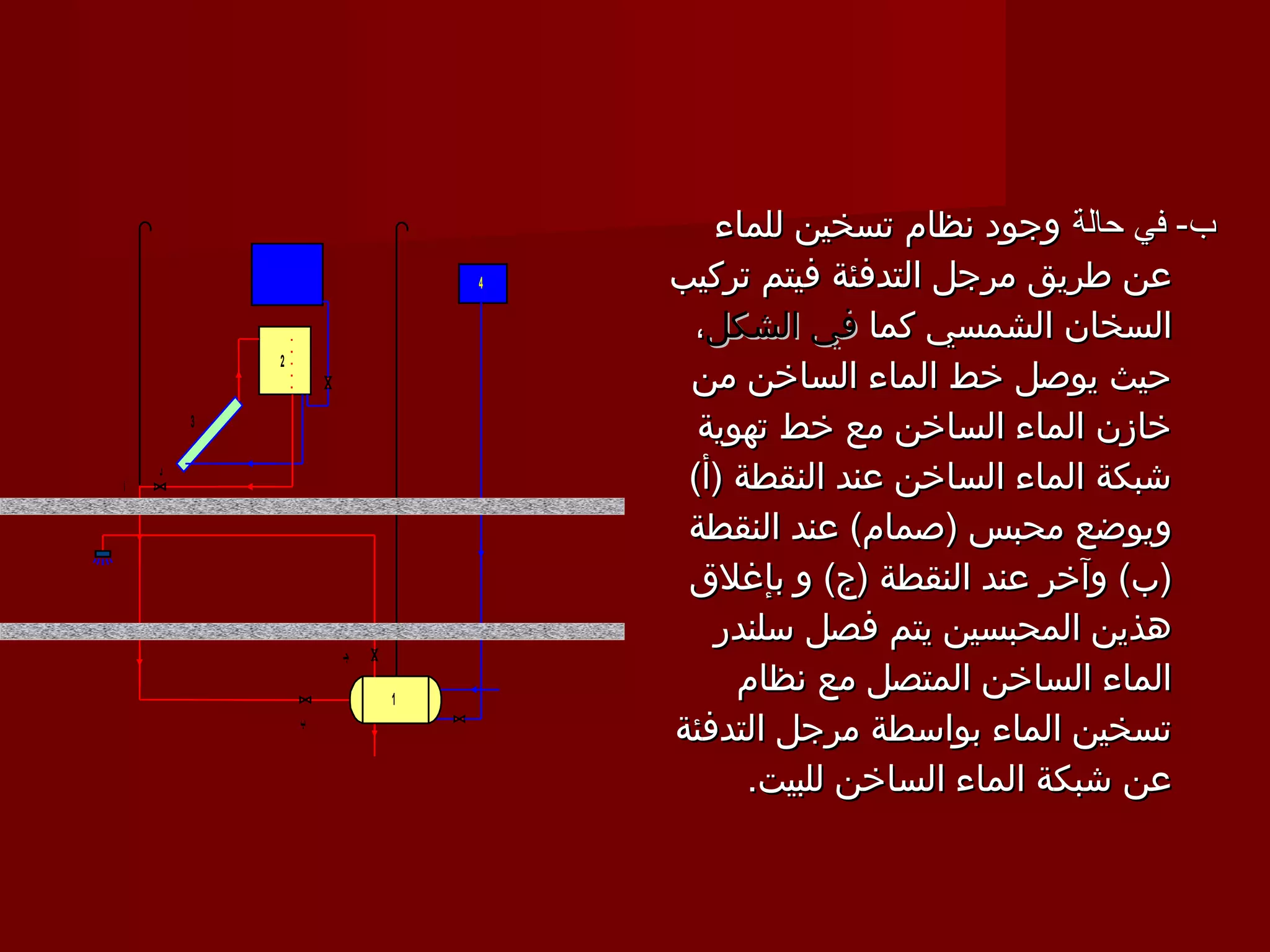 ‫ب- في حالة وجود نظام تسخين للماء‬
                              ‫4‬   ‫عن طريق مرجل التدفئة فيتم تركيب‬
                                   ‫السخان الشمسي كما في الشكل،‬
                                   ‫حيث يوصل خط الماء الساخن من‬
            ‫2‬


        ‫3‬
                                    ‫خازن الماء الساخن مع خط تهوية‬
‫أ‬
    ‫د‬
                                   ‫شبكة الماء الساخن عند النقطة )أ(‬
                                   ‫ويوضع محبس )صمام( عند النقطة‬
                                   ‫)ب( وآخر عند النقطة )ج( و بإغلق‬
                                     ‫هذين المحبسين يتم فصل سلندر‬
                    ‫تجـ‬

                          ‫1‬
                                       ‫الماء الساخن المتصل مع نظام‬
                ‫ب‬
                                  ‫تسخين الماء بواسطة مرجل التدفئة‬
                                        ‫عن شبكة الماء الساخن للبيت.‬
 