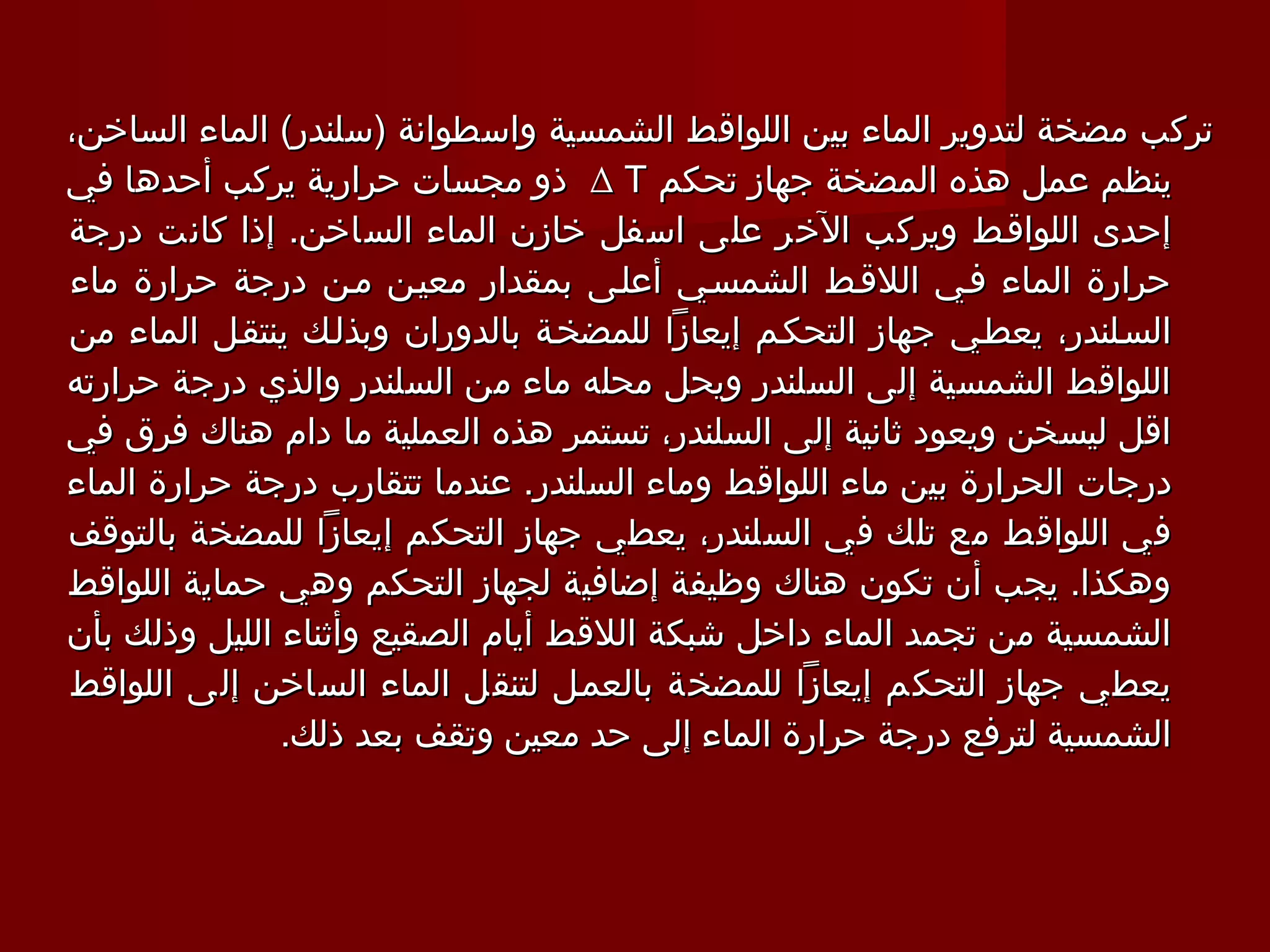 ‫تركب مضخة لتدوير الماء بين اللواقط الشمسية واسطوانة )سلندر( الماء الساخن،‬
‫ينظم عمل هذه المضخة جهاز تحكم ‪ ∆ T‬ذو مجسات حرارية يركب أحدها في‬
‫إحدى اللواقـط ويركب الخر على اسفل خازن الماء الساخن. إذا كانت درجة‬
‫حرارة الماء فـي اللقـط الشمسـي أعلـى بمقدار معيـن مـن درجة حرارة ماء‬
‫السـلندر، يعطـي جهاز التحكـم إيعازا للمضخـة بالدوران وبذلـك ينتقـل الماء من‬
‫اللواقط الشمسية إلى السلندر ويحل محله ماء من السلندر والذي درجة حرارته‬
‫اقل ليسخن ويعود ثانية إلى السلندر، تستمر هذه العملية ما دام هناك فرق في‬
‫درجات الحرارة بين ماء اللواقط وماء السلندر. عندما تتقارب درجة حرارة الماء‬
‫في اللواقط مع تلك في السلندر، يعطي جهاز التحكم إيعازا للمضخة بالتوقف‬
‫وهكذا. يجب أن تكون هناك وظيفة إضافية لجهاز التحكم وهي حماية اللواقط‬
‫الشمسية من تجمد الماء داخل شبكة اللقط أيام الصقيع وأثناء الليل وذلك بأن‬
‫يعطي جهاز التحكم إيعازا للمضخة بالعمـل لتنقل الماء الساخن إلى اللواقط‬
               ‫الشمسية لترفع درجة حرارة الماء إلى حد معين وتقف بعد ذلك.‬
 