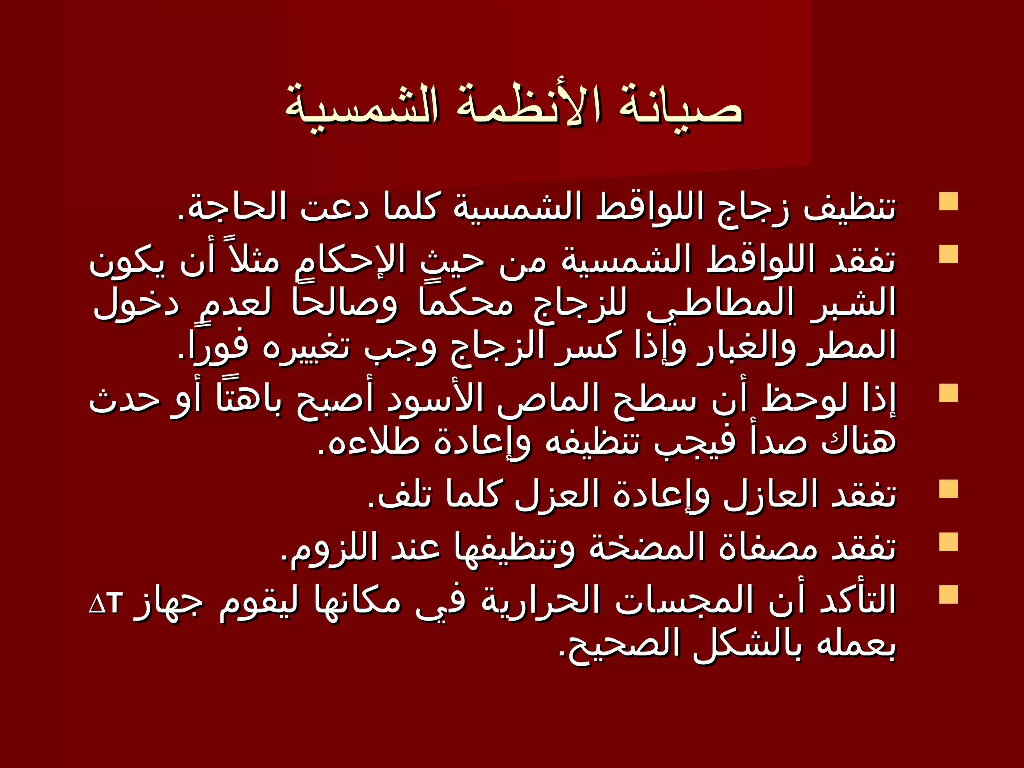 ‫صيانة النظمة الشمسية‬
      ‫تنظيف زجاج اللواقط الشمسية كلما دعت الحاجة.‬         ‫‪‬‬
‫تفقد اللواقط الشمسية من حيث الحكام مثل 1 ً أن يكون‬        ‫‪‬‬
‫الشـبر المطاطـي للزجاج محكما وصالحا لعدم دخول‬
      ‫المطر والغبار وإذا كسر الزجاج وجب تغييره فورا.‬
‫إذا لوحظ أن سطح الماص السود أصبح باهتا أو حدث‬             ‫‪‬‬
                 ‫هناك صدأ فيجب تنظيفه وإعادة طلءه.‬
                     ‫تفقد العازل وإعادة العزل كلما تلف.‬   ‫‪‬‬
               ‫تفقد مصفاة المضخة وتنظيفها عند اللزوم.‬     ‫‪‬‬
‫التأكد أن المجسات الحرارية في مكانها ليقوم جهاز ‪∆T‬‬        ‫‪‬‬
                                  ‫بعمله بالشكل الصحيح.‬
 