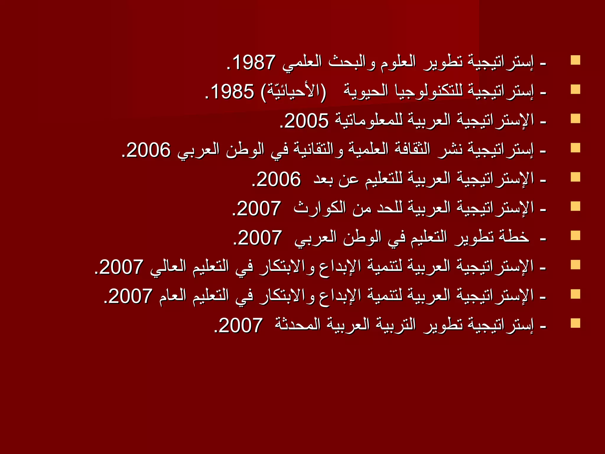‫- إستراتيجية تطوير العلوم والبحث العلمي 7891.‬       ‫‪‬‬

               ‫- إستراتيجية للتكنولوجيا الحيوية )الحيائية( 5891.‬
                          ‫ ّ‬                                           ‫‪‬‬

                             ‫- الستراتيجية العربية للمعلوماتية 5002.‬   ‫‪‬‬

   ‫- إستراتيجية نشر الثقافة العلمية والتقانية في الوطن العربي 6002.‬    ‫‪‬‬

                       ‫- الستراتيجية العربية للتعليم عن بعد 6002.‬      ‫‪‬‬

                    ‫- الستراتيجية العربية للحد من الكوارث 7002.‬        ‫‪‬‬

                     ‫- خطة تطوير التعليم في الوطن العربي 7002.‬         ‫‪‬‬

‫- الستراتيجية العربية لتنمية البداع والبتكار في التعليم العالي 7002.‬   ‫‪‬‬

 ‫- الستراتيجية العربية لتنمية البداع والبتكار في التعليم العام 7002.‬   ‫‪‬‬

                 ‫- إستراتيجية تطوير التربية العربية المحدثة 7002.‬      ‫‪‬‬
 
