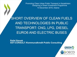 SHORT OVERVIEW OF CLEAN FUELS
AND TECHNOLOGIES IN PUBLIC
TRANSPORT: CNG, LPG, DIESEL
EURO6 AND ELECTRIC BUSES
Rafał Stanek
SST-CONSULT /Kommunalkredit Public Consulting
Promoting Clean Urban Public Transport in Kazakhstan:
Designing a Green Investment Programme
13 December 2016, Astana
 