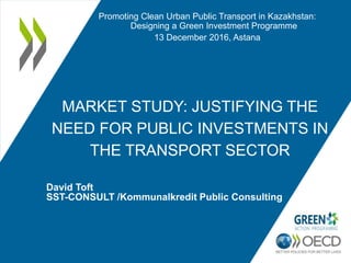 MARKET STUDY: JUSTIFYING THE
NEED FOR PUBLIC INVESTMENTS IN
THE TRANSPORT SECTOR
David Toft
SST-CONSULT /Kommunalkredit Public Consulting
Promoting Clean Urban Public Transport in Kazakhstan:
Designing a Green Investment Programme
13 December 2016, Astana
 