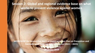 Session 2: Global and regional evidence base on what
works to prevent violence against women
WORKSHOP On Second Five Years of National Action Plan on Prevention and
Combatting of Violence against Women (2021 – 2025)
Vientiane, Lao PDR
18-19 Dec 2019
 