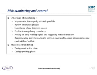Risk monitoring and control
  Objectives of monitoring :-
   •   Improvement in the quality of credit portfolio
   •   Review of sanction process
   •   Compliance of due diligence process
   •   Feedback on regulatory compliance
   •   Picking-up early warning signals and suggesting remedial measures
   •   Recommending corrective action to improve credit quality, credit administration and
       credit skills of staff etc.
  Phase wise monitoring :-
   •   During construction phase
   •   During operating phase




                                                                                               IM aCS 2010
                                                                                         Printed 11-M ay-11
                                     For Classroom discussion only                                  Page 33
 