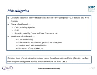 Risk mitigation
       Collateral securities can be broadly classified into two categories viz. Financial and Non-
       financial
       Financial collaterals :-
        •   Cash (including deposits),
        •   Gold,
        •   Securities issued by Central and State Government etc.
       Non-financial collaterals :-
                Land and building,
                Raw materials, stock in trade, produce, and other goods
                Movable assets such as machineries.
                Documents of title to goods etc.



•The   other forms of credit mitigation includes various form of guarantees and letter of comfort etc. Few
other mitigation arrangement includes escrow mechanism ,TRA and DSRA

                                                                                                                   IM aCS 2010
                                                                                                             Printed 11-M ay-11
                                         For Classroom discussion only                                                  Page 34
 