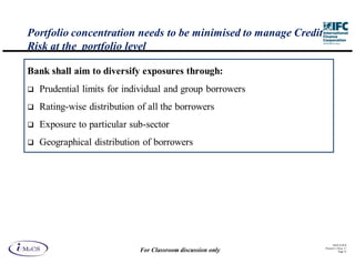 Portfolio concentration needs to be minimised to manage Credit
Risk at the portfolio level

Bank shall aim to diversify exposures through:
  Prudential limits for individual and group borrowers
  Rating-wise distribution of all the borrowers
  Exposure to particular sub-sector
  Geographical distribution of borrowers




                                                                       IM aCS 2010
                                                                 Printed 11-M ay-11
                           For Classroom discussion only                    Page 35
 