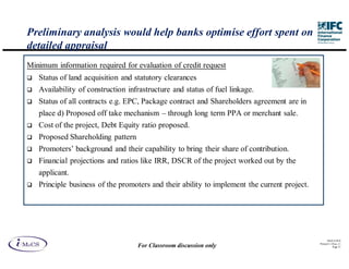 Preliminary analysis would help banks optimise effort spent on
detailed appraisal
Minimum information required for evaluation of credit request
   Status of land acquisition and statutory clearances
   Availability of construction infrastructure and status of fuel linkage.
   Status of all contracts e.g. EPC, Package contract and Shareholders agreement are in
   place d) Proposed off take mechanism – through long term PPA or merchant sale.
   Cost of the project, Debt Equity ratio proposed.
   Proposed Shareholding pattern
   Promoters’ background and their capability to bring their share of contribution.
   Financial projections and ratios like IRR, DSCR of the project worked out by the
   applicant.
   Principle business of the promoters and their ability to implement the current project.




                                                                                                   IM aCS 2010
                                                                                             Printed 11-M ay-11
                                   For Classroom discussion only                                        Page 37
 