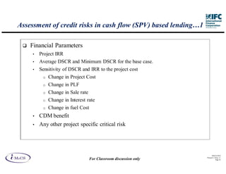 Assessment of credit risks in cash flow (SPV) based lending…1

    Financial Parameters
     •   Project IRR
     •   Average DSCR and Minimum DSCR for the base case.
     •   Sensitivity of DSCR and IRR to the project cost
          o   Change in Project Cost
          o   Change in PLF
          o   Change in Sale rate
          o   Change in Interest rate
          o   Change in fuel Cost
     •   CDM benefit
     •   Any other project specific critical risk




                                                                          IM aCS 2010
                                                                    Printed 11-M ay-11
                                    For Classroom discussion only              Page 38
 