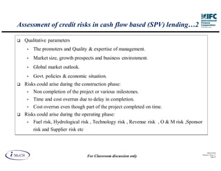Assessment of credit risks in cash flow based (SPV) lending…2

  Qualitative parameters
   •   The promoters and Quality & expertise of management.
   •   Market size, growth prospects and business environment.
   •   Global market outlook.
   •   Govt. policies & economic situation.
  Risks could arise during the construction phase:
   •   Non completion of the project or various milestones.
   •   Time and cost overrun due to delay in completion.
   •  Cost overrun even though part of the project completed on time.
  Risks could arise during the operating phase:
   •   Fuel risk, Hydrological risk , Technology risk , Revenue risk , O & M risk ,Sponsor
       risk and Supplier risk etc



                                                                                                   IM aCS 2010
                                                                                             Printed 11-M ay-11
                                    For Classroom discussion only                                       Page 39
 