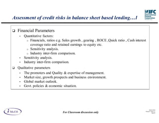 Assessment of credit risks in balance sheet based lending…1

  Financial Parameters
   •   Quantitative factors:
         o Financials, ratios e.g. Sales growth , gearing , ROCE ,Quick ratio , Cash interest
           coverage ratio and retained earnings to equity etc.
         o Sensitivity analysis.
         o Industry inter-firm comparison.
   •   Sensitivity analysis.
   •   Industry inter-firm comparison.
  Qualitative parameters
   • The promoters and Quality & expertise of management.
   • Market size, growth prospects and business environment.
   • Global market outlook.
   • Govt. policies & economic situation.




                                                                                                  IM aCS 2010
                                                                                            Printed 11-M ay-11
                                  For Classroom discussion only                                        Page 40
 