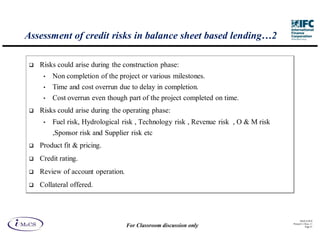 Assessment of credit risks in balance sheet based lending…2

   Risks could arise during the construction phase:
    •   Non completion of the project or various milestones.
    •   Time and cost overrun due to delay in completion.
    •   Cost overrun even though part of the project completed on time.
   Risks could arise during the operating phase:
    •   Fuel risk, Hydrological risk , Technology risk , Revenue risk , O & M risk
        ,Sponsor risk and Supplier risk etc
   Product fit & pricing.
   Credit rating.
   Review of account operation.
   Collateral offered.



                                                                                           IM aCS 2010
                                                                                     Printed 11-M ay-11
                                  For Classroom discussion only                                 Page 41
 