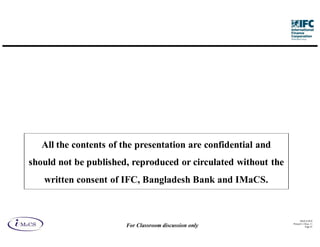 All the contents of the presentation are confidential and
should not be published, reproduced or circulated without the
   written consent of IFC, Bangladesh Bank and IMaCS.



                                                                      IM aCS 2010
                                                                Printed 11-M ay-11
                        For Classroom discussion only                      Page 43
 