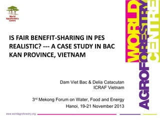 IS FAIR BENEFIT-SHARING IN PES
REALISTIC? --- A CASE STUDY IN BAC
KAN PROVINCE, VIETNAM

Dam Viet Bac & Delia Catacutan
ICRAF Vietnam
3rd Mekong Forum on Water, Food and Energy
Hanoi, 19-21 November 2013

 