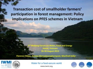 Transaction cost of smallholder farmers’
participation in forest management: Policy
implications on PFES schemes in Vietnam

3rd Mekong Forum on Water, Food and Energy
Hanoi, Vietnam
26-30 August 2013
Florence Milan, Areeya Manasboonphempool, Manfred Zeller
Water for a food-secure world
www.iwmi.org

1

 