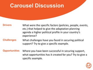 Carousel Discussion
Drivers What were the specific factors (policies, people, events,
etc.) that helped to give the adaptation planning
agenda a higher political profile in your country’s
experience?
Challenges What challenges have you faced in securing political
support? Try to give a specific example.
Opportunities Where you have been successful in securing support,
what opportunities has it created for you? Try to give a
specific example.
 