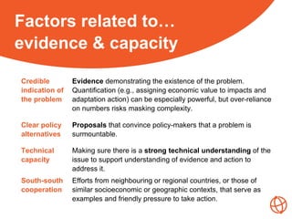 Factors related to…
evidence & capacity
Credible
indication of
the problem
Evidence demonstrating the existence of the problem.
Quantification (e.g., assigning economic value to impacts and
adaptation action) can be especially powerful, but over-reliance
on numbers risks masking complexity.
Clear policy
alternatives
Proposals that convince policy-makers that a problem is
surmountable.
Technical
capacity
Making sure there is a strong technical understanding of the
issue to support understanding of evidence and action to
address it.
South-south
cooperation
Efforts from neighbouring or regional countries, or those of
similar socioeconomic or geographic contexts, that serve as
examples and friendly pressure to take action.
 