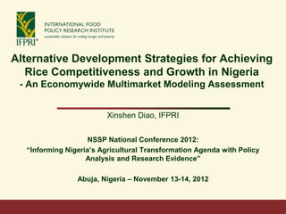 Alternative Development Strategies for Achieving
   Rice Competitiveness and Growth in Nigeria
 - An Economywide Multimarket Modeling Assessment


                         Xinshen Diao, IFPRI


                    NSSP National Conference 2012:
  “Informing Nigeria’s Agricultural Transformation Agenda with Policy
                   Analysis and Research Evidence”

                Abuja, Nigeria – November 13-14, 2012
 