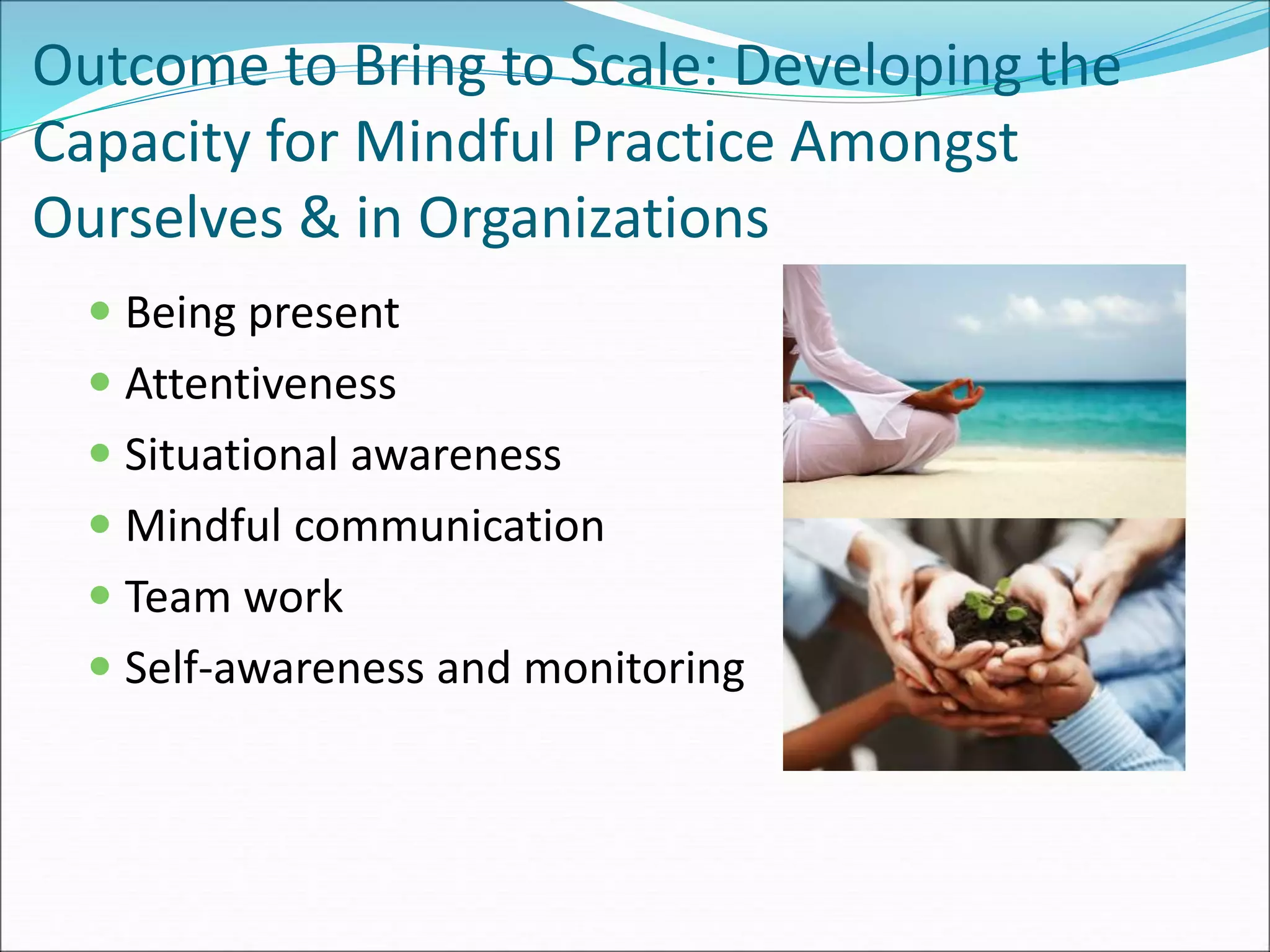 Outcome to Bring to Scale: Developing the 
Capacity for Mindful Practice Amongst 
Ourselves & in Organizations 
 Being present 
 Attentiveness 
 Situational awareness 
 Mindful communication 
 Team work 
 Self-awareness and monitoring 
 